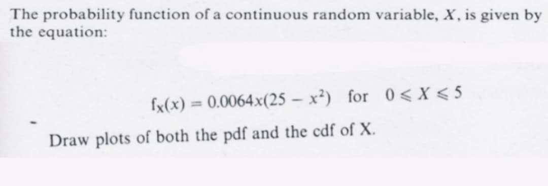 The probability function of a continuous random variable, X, is given by
the equation:
fx(x) = 0.0064x(25-x²) for 0 < X < 5
Draw plots of both the pdf and the cdf of X.