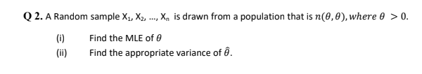 Q 2. A Random sample X1, X2,
., X, is drawn from a population that is n(0,0), where 0 > 0.
(i)
Find the MLE of e
(ii)
Find the appropriate variance of ô.
