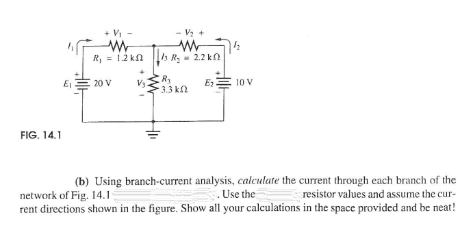 + V -
- V2
R, = 1.2 kN
/3 R, = 2.2 kN
+
E1
20 V
V3
Ez
10 V
3.3 kN
FIG. 14.1
(b) Using branch-current analysis, calculate the current through each branch of the
.Use the
rent directions shown in the figure. Show all your calculations in the space provided and be neat!
network of Fig. 14.1
resistor values and assume the cur-
