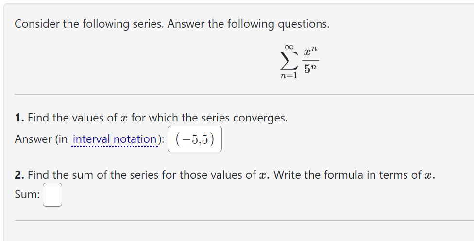 Consider the following series. Answer the following questions.
8
n=1
1. Find the values of x for which the series converges.
Answer (in interval notation): (-5,5)
n
X
5n
2. Find the sum of the series for those values of x. Write the formula in terms of x.
Sum: