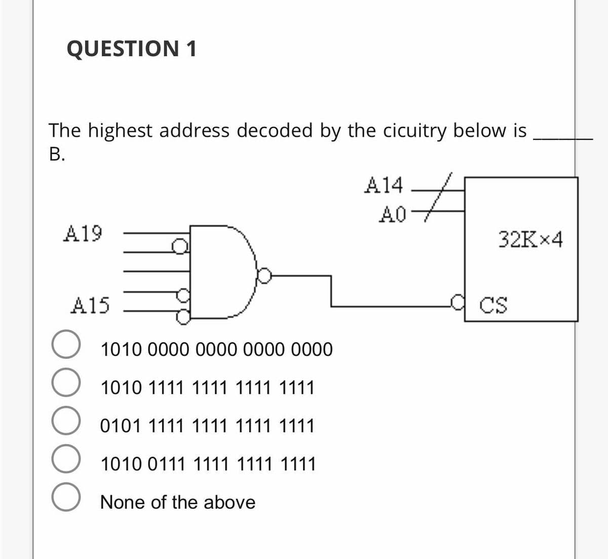 QUESTION 1
The highest address decoded by the cicuitry below is
В.
A14
A0
A19
32K×4
A15
a cs
O 1010 0000 0000 0000 0000
1010 1111 1111 1111 1111
0101 1111 1111 1111 1111
1010 0111 1111 1111 1111
None of the above
