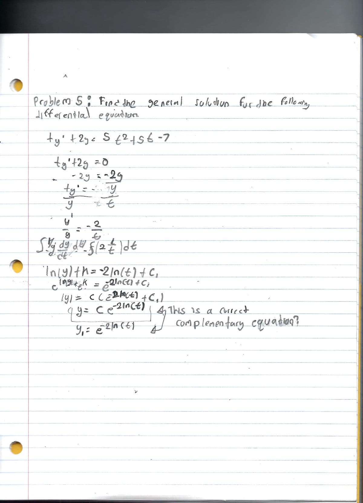 Problem S. Find the general solution for the following
differential equation
ty² + 2y = 5 € ² + 56-7
2
ty₁t2g = 0
29
-29 = -29
ty₁ = y
tỷ
t
s
y
2
Skj dy dv. f/2 = |dt
Inly) th=-2/n(t) + C₁
cimgitek = = 2loce) + C₂
1y₁ = C(=D(E) + (₁)
4 y = Ce=²ince) | 4 This is a correct
9₁ = @²²/acty
4
>
7
complementary equation?