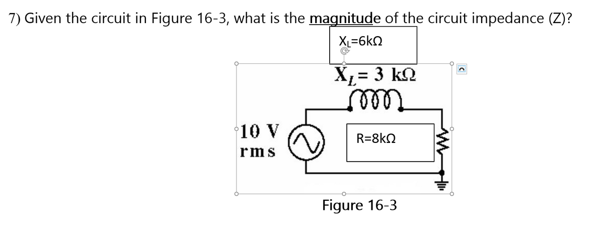 7) Given the circuit in Figure 16-3, what is the magnitude of the circuit impedance (Z)?
XL=6kN
X;= 3 k2
10 V
R=8kN
rms
Figure 16-3
