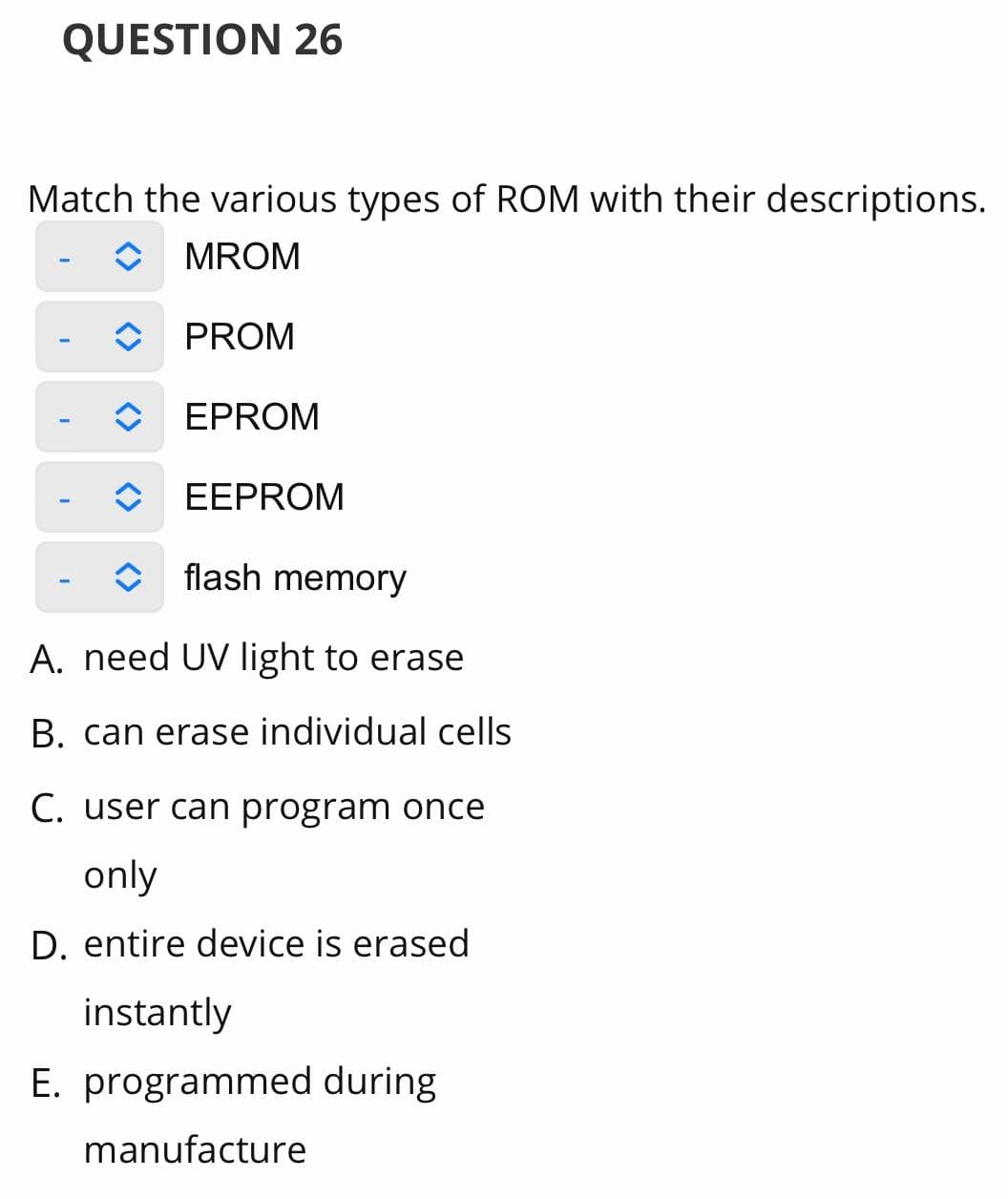 QUESTION 26
Match the various types of ROM with their descriptions.
MROM
PROM
EPROM
EEPROM
flash memory
A. need UV light to erase
B. can erase individual cells
C. user can program once
only
D. entire device is erased
instantly
E. programmed during
manufacture

