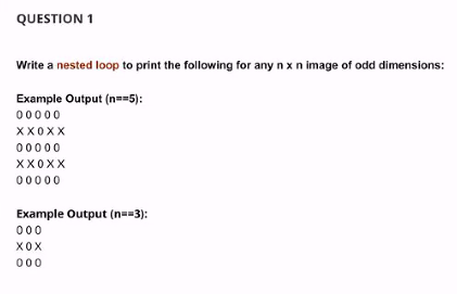 QUESTION 1
Write a nested loop to print the following for any n x n image of odd dimensions:
Example Output (n==5):
00000
XX0XX
00000
XX0XX
00000
Example Output (n==3):
000
X0X
000
