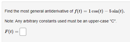 Find the most general antiderivative of f(t) = 1 cos(t) – 5 sin(t).
Note: Any arbitrary constants used must be an upper-case "C".
F(t) =
