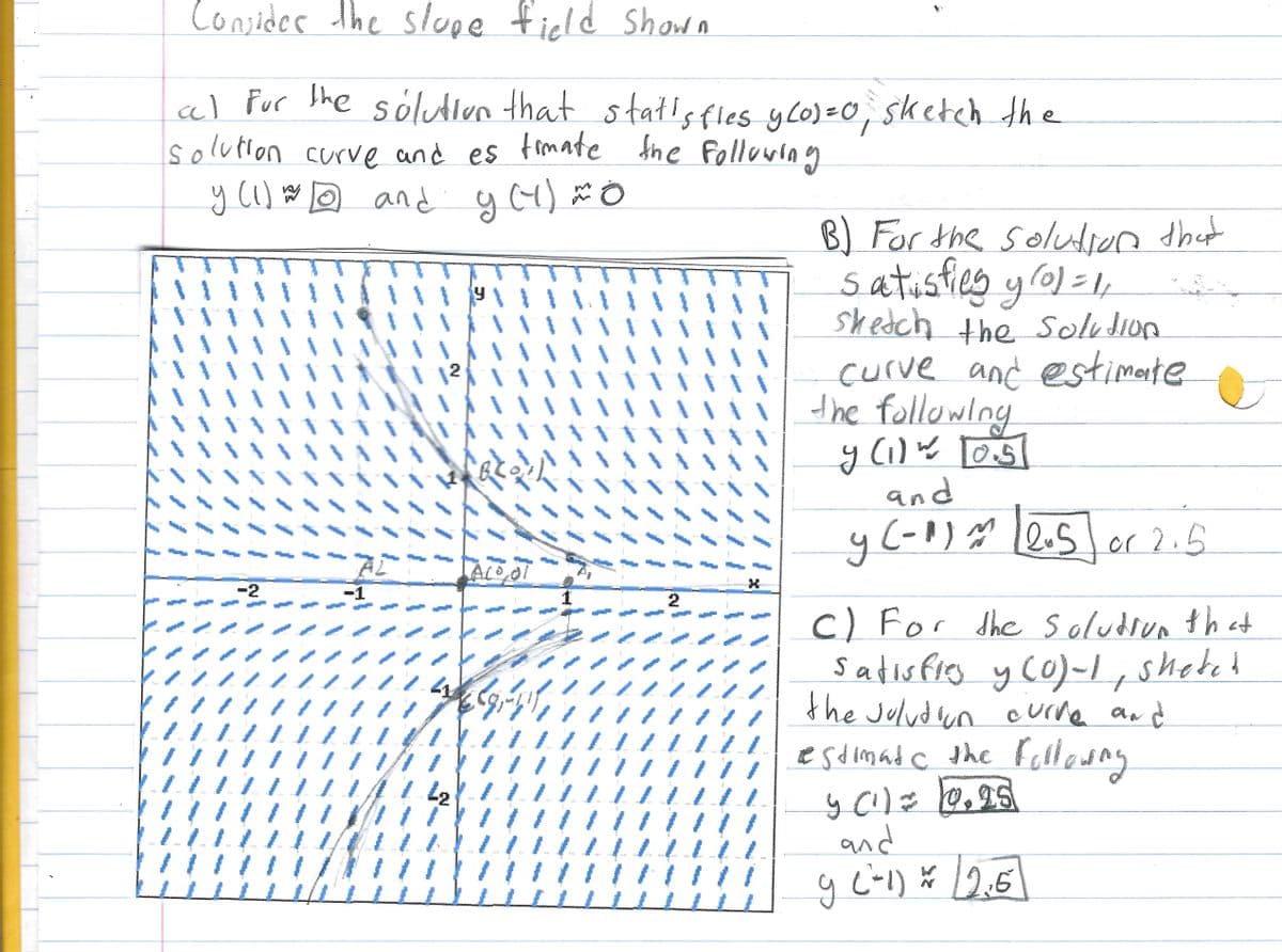 /
cel
Consider the slope field Shown
al for the solution that statisfies y(0) = 0, sketch the
solution curve and es timate the following
y (1) and y(4) *0
w To
-2
wp
AL
y
llll 1174
n
PRONO
****
Bloll
Alo, al
را در این ماه
L2
A#
1
2
eve
X
L
B) For the solution that
satisfies yrol = 1,
sketch the solution
curve and estimate
the following
y (1) ~ [05]
and
y (-1) = 1205 or 2.5
C) For the solution that
satisfies y (0)-1; sheted
the solution curve and
estimate the following
y (¹) = 12.95
and
9 (²-1) = (2.6