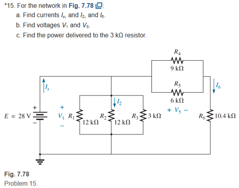 *15. For the network in Fig. 7.78 O:
a. Find currents I, and 2, and lg.
b. Find voltages V, and Vg.
c. Find the power delivered to the 3 kQ resistor.
9 kN
R5
16
6 kΩ
+ Vs -
E = 28 V -
V, RỊ
R
R3
3 kN
10.4 k
R6
N
12 k.
12 k
Fig. 7.78
Problem 15.
+
