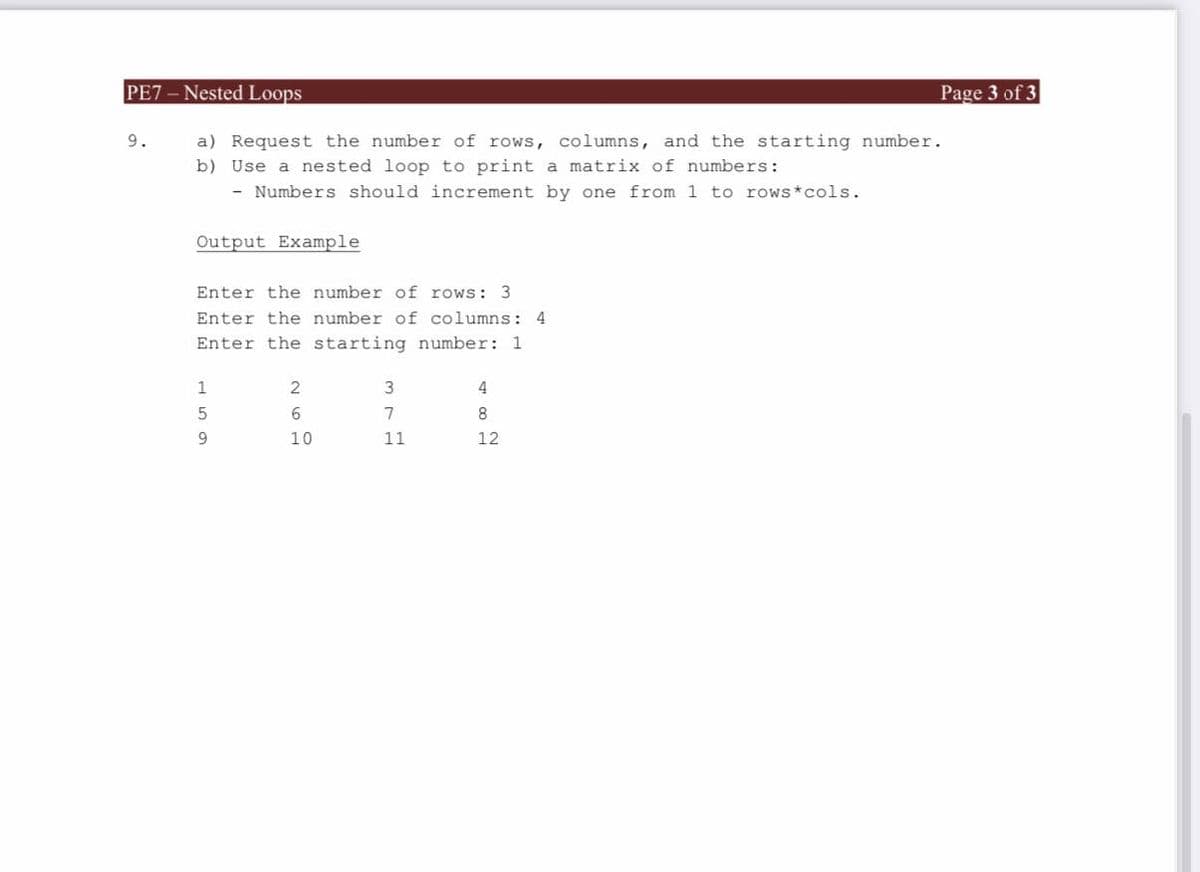 PE7 - Nested Loops
Page 3 of 3
9.
a) Request the number of rows, columns, and the starting number.
b) Use a nested loop to print a matrix of numbers:
- Numbers should increment by one from 1 to rows*cols.
Output Example
Enter the number of rows: 3
Enter the number of columns: 4
Enter the starting number: 1
3
4
7
10
11
12
