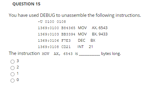 QUESTION 15
You have used DEBUG to unassemble the following instructions.
-U 0100 0108
1369:0100 B84365 MOV AX, 6543
1369:0103 BB3394 MOV BX, 9433
1369:0106 F7E3
DEC
BX
1369:0108 CD21
INT
21
The instruction MOV AX, 6543 is
bytes long.
3
1
