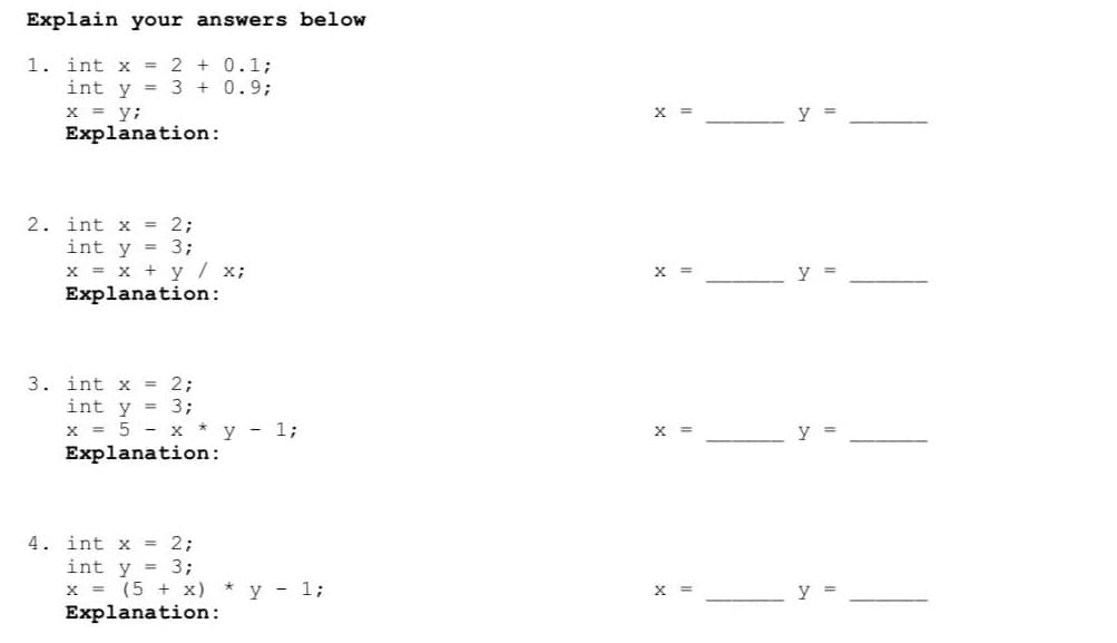 Explain your answers below
1. int x = 2 + 0.1;
int y = 3 + 0.93;
x = y;
Explanation:
X =
y =
2. int x 2;
int y = 3;
x = x + y / x;
Explanation:
x =
y
3. int x = 2;
int y = 3;
x = 5 - x * y - 1;
Explanation:
X =
y =
4. int x = 2;
int y = 3;
x = (5 + x) *y - 1;
Explanation:
X =
y =
