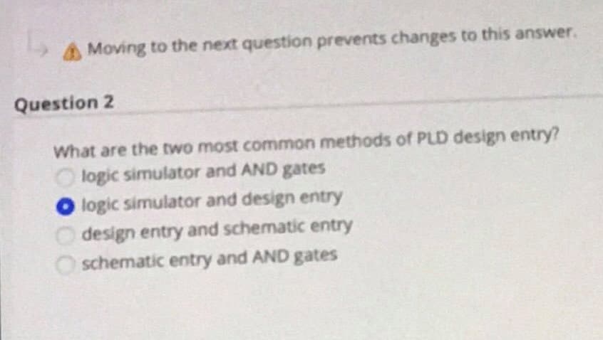 Moving to the next question prevents changes to this answer.
Question 2
What are the two most common methods of PLD design entry?
logic simulator and AND gates
O logic simulator and design entry
design entry and schematic entry
O schematic entry and AND gates
