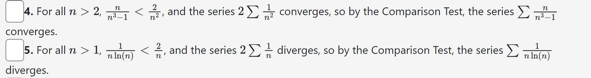 4. For all n > 2,
n
n³ -1
2
n²
1
I
and the series 2 Σ
converges, so by the Comparison Test, the series >
n
n³_1
converges.
1
5. For all n > 1, (n)</2, and the series 2 Σ diverges, so by the Comparison Test, the series Σ n ln(n)
n
diverges.