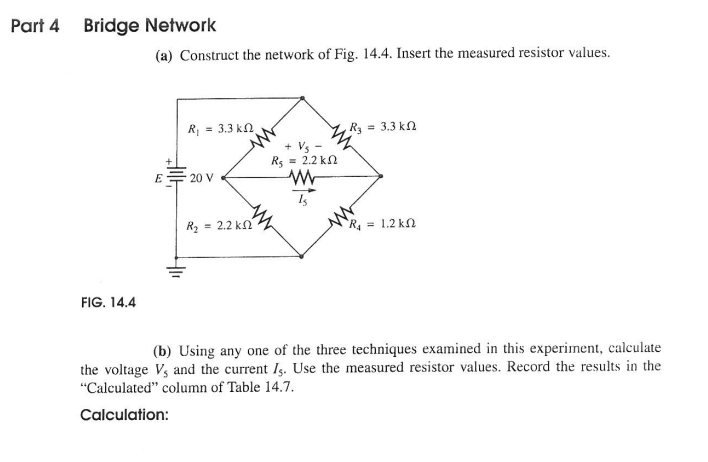 Part 4
Bridge Network
(a) Construct the network of Fig. 14.4. Insert the measured resistor values.
= 3.3 kn
Ry = 3.3 kn
+ Vs -
Rs = 2.2 kn
E
20 V
R2 = 2.2 kn
R = 1.2 kN
FIG. 14.4
(b) Using any one of the three techniques examined in this experiment, calculate
the voltage Vs and the current Is. Use the measured resistor values. Record the results in the
"Calculated" column of Table 14.7.
Calculation:
