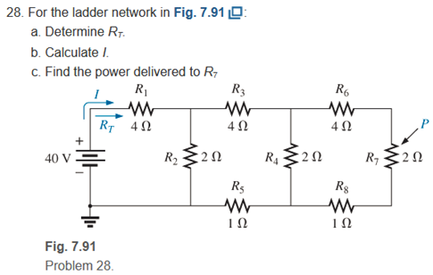 28. For the ladder network in Fig. 7.91 O:
a. Determine R7.
b. Calculate I.
c. Find the power delivered to R;
R1
R3
R6
RT 42
4 N
4 N
40 V =
R2
R4
R7
:2Ω
R5
Rg
IN
Fig. 7.91
Problem 28.
