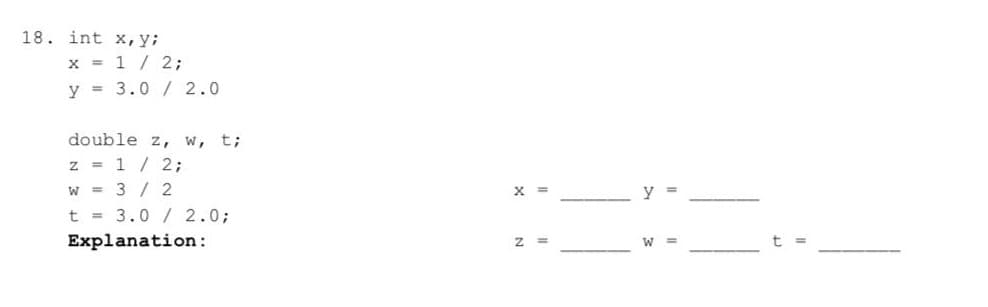 18. int x,y;
x = 1 / 2;
y = 3.0 / 2.0
double z, w, t;
z = 1/2;
w = 3 / 2
t = 3.0 / 2.0;
Explanation:
x =
y =
W3D
