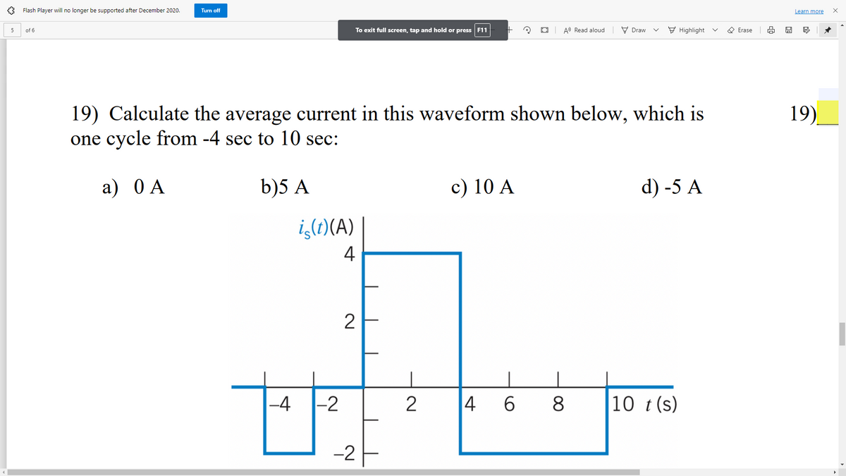 Flash Player will no longer be supported after December 2020.
Turn off
Learn more
To exit full screen, tap and hold or press F11
E3 A Read aloud V Draw
F Highlight
O Erase
5
of 6
19)_
19) Calculate the average current in this waveform shown below, which is
one cycle from -4 sec to 10 sec:
a) 0 A
b)5 A
c) 10 A
d) -5 A
i,(1)(A)
4
2
-4
|-2
4 6
10 t (s)
-2
00
