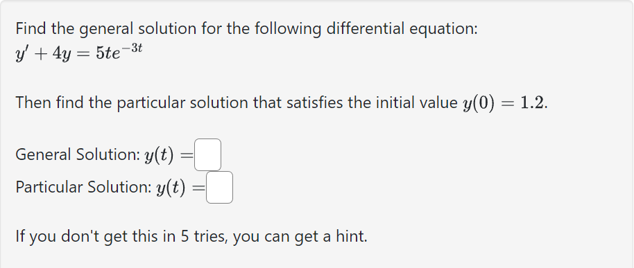 Find the general solution for the following differential equation:
y' + 4y = 5te-3t
Then find the particular solution that satisfies the initial value y(0) = 1.2.
General Solution: y(t)
Particular Solution: y(t)
If you don't get this in 5 tries, you can get a hint.