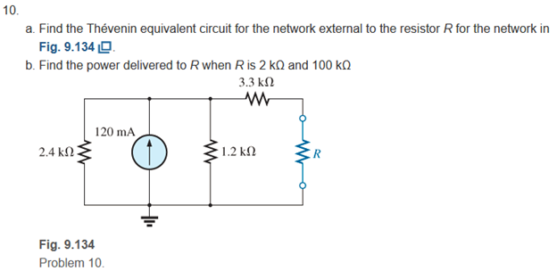 10.
a. Find the Thévenin equivalent circuit for the network external to the resistor R for the network in
Fig. 9.134 O.
b. Find the power delivered to R when Ris 2 kQ and 100 k
3.3 kN
120 mA
2.4 kN
1.2 k2
Fig. 9.134
Problem 10.
