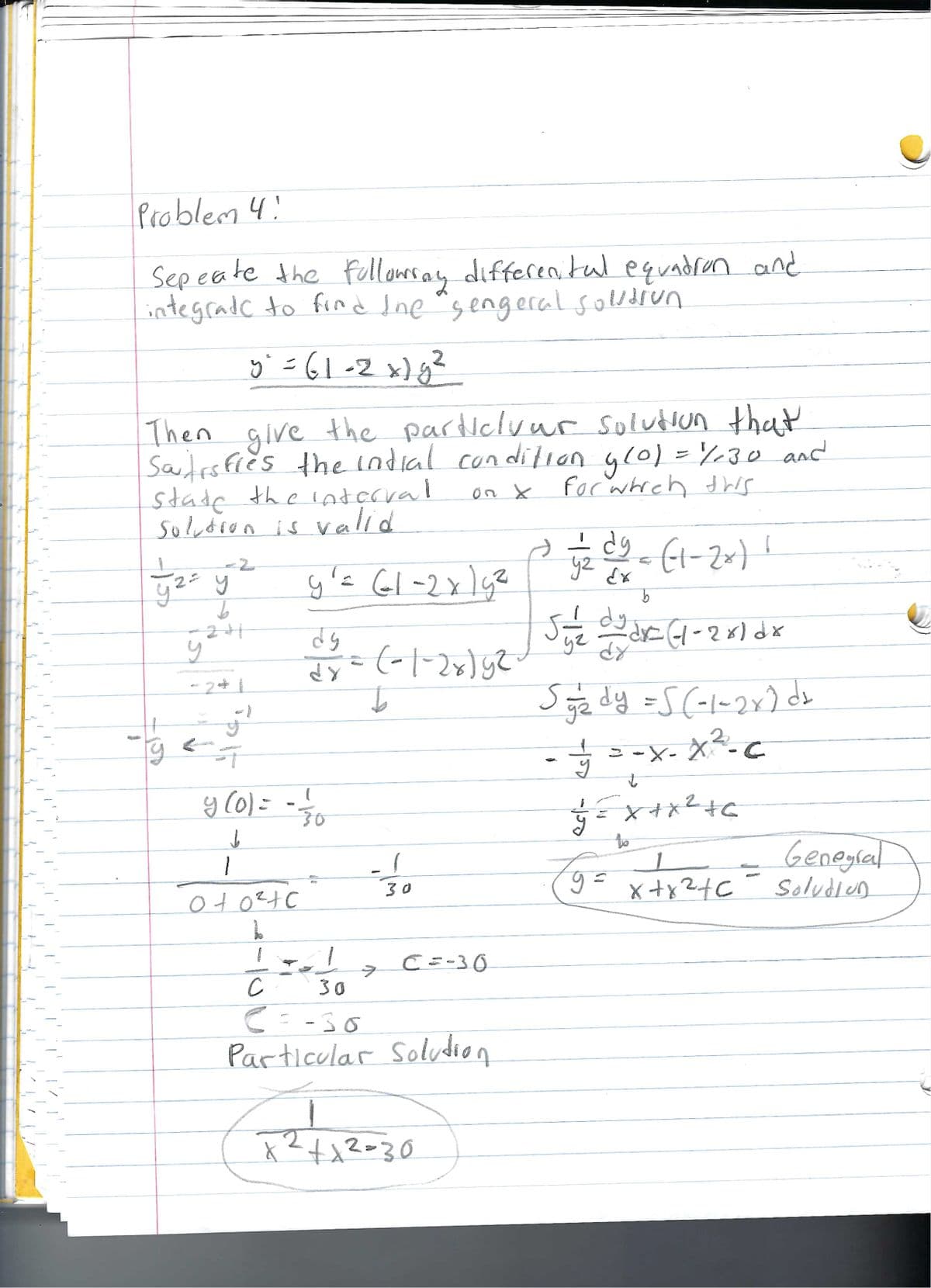 Problem 4!
Sepeate the followray differenital equation and
integrade to find the "sengeral solution
y² =61-2x)g²
Then give the particlvur solution that
Satisfies the indial condition g(0) = 130 and
state the interval
solution is valid
on X
for which this
yz = y ² y ²= 61-2x15²
21
you #3 = (-1-26) 62
dy
dy
b
y
5
T
(
y (0) = = =1/10
-30
↓
1
оточус
1
-=-1/1/00
30
30
C=-30
с
C = -30
Particular Solution
x² +1²=30
V
j2 dy = (1-2x) 1
уч
b
Siye dy dr= (-1-2x) dx
dr
Sy/₂dy = 5 (-1-2x) da
- = = -x- x² - C
t
===X+X² +6
to
9= x+x²+₁
xx24
Genegral
Solution