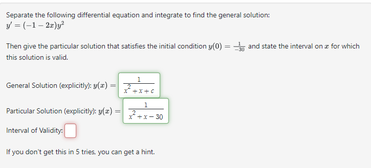 Separate the following differential equation and integrate to find the general solution:
y' = (-1-2x)y²
Then give the particular solution that satisfies the initial condition y(0) = 30 and state the interval on x for which
this solution is valid.
General Solution (explicitly): y(x)
=
Particular Solution (explicitly): y(x) =
Interval of Validity:
1
2
X+X+C
1
2
x + x - 30
If you don't get this in 5 tries, you can get a hint.