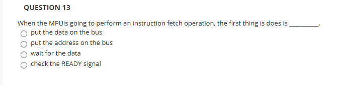 QUESTION 13
When the MPUIS going to perform an instruction fetch operation, the first thing is does is,
O put the data on the bus
put the address on the bus
wait for the data
check the READY signal
