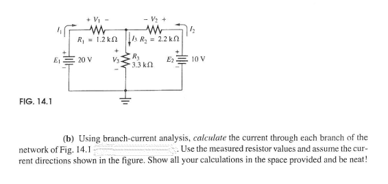 + Vi -
- Vz +
R, = 1.2 kn A R, = 2.2 kn
20 V
V3
3.3 kn
10 V
FIG. 14.1
(b) Using branch-current analysis, calculate the current through each branch of the
Use the measured resistor values and assume the cur-
network of Fig. 14.1
rent directions shown in the figure. Show all your calculations in the space provided and be neat!
