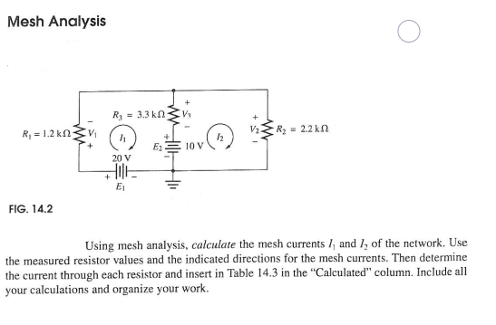 Mesh Analysis
R3
= 3.3 kn
R, = 1.2 kn
V2Z R, = 2.2 kn
E2
10 V
20 V
E1
FIG. 14.2
Using mesh analysis, calculate the mesh currents /, and 1, of the network. Use
the measured resistor values and the indicated directions for the mesh currents. Then determine
the current through each resistor and insert in Table 14.3 in the "Calculated" column. Include all
your calculations and organize your work.
