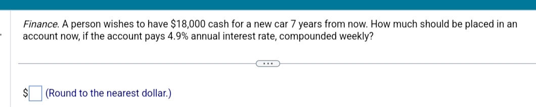 -
Finance. A person wishes to have $18,000 cash for a new car 7 years from now. How much should be placed in an
account now, if the account pays 4.9% annual interest rate, compounded weekly?
(Round to the nearest dollar.)