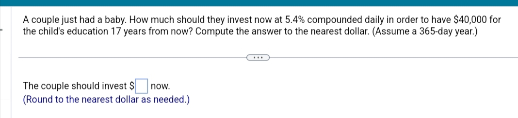 A couple just had a baby. How much should they invest now at 5.4% compounded daily in order to have $40,000 for
the child's education 17 years from now? Compute the answer to the nearest dollar. (Assume a 365-day year.)
The couple should invest $ now.
(Round to the nearest dollar as needed.)