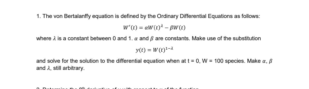 1. The von Bertalanffy equation is defined by the Ordinary Differential Equations as follows:
w'(t) = aW(t)1 – BW (t)
-
where 1 is a constant between 0 and 1. a and ß are constants. Make use of the substitution
y(t) = W (t)'-1
and solve for the solution to the differential equation when at t = 0, W = 100 species. Make a, ß
and 2, still arbitrary.
oth
f.....A
f... tir
