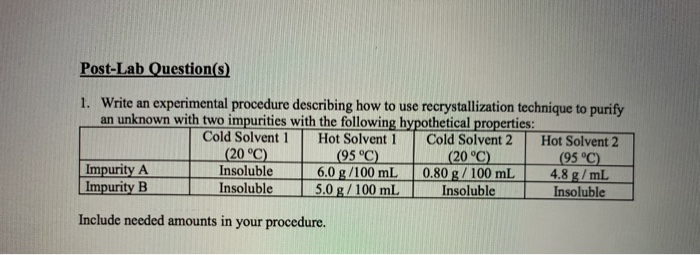 Post-Lab Question(s)
1. Write an experimental procedure describing how to use recrystallization technique to purify
an unknown with two impurities with the following hypothetical properties:
Cold Solvent 1
(20 °C)
Insoluble
Insoluble
Hot Solvent 1
(95 °C)
6.0 g /100 mL
5.0 g/ 100 mL
Cold Solvent 2
Hot Solvent 2
|Impurity A
|Impurity B
(20 °C)
0.80 g/ 100 mL
Insoluble
(95 °C)
4.8 g/ mL
Insoluble
Include needed amounts in your procedure.
