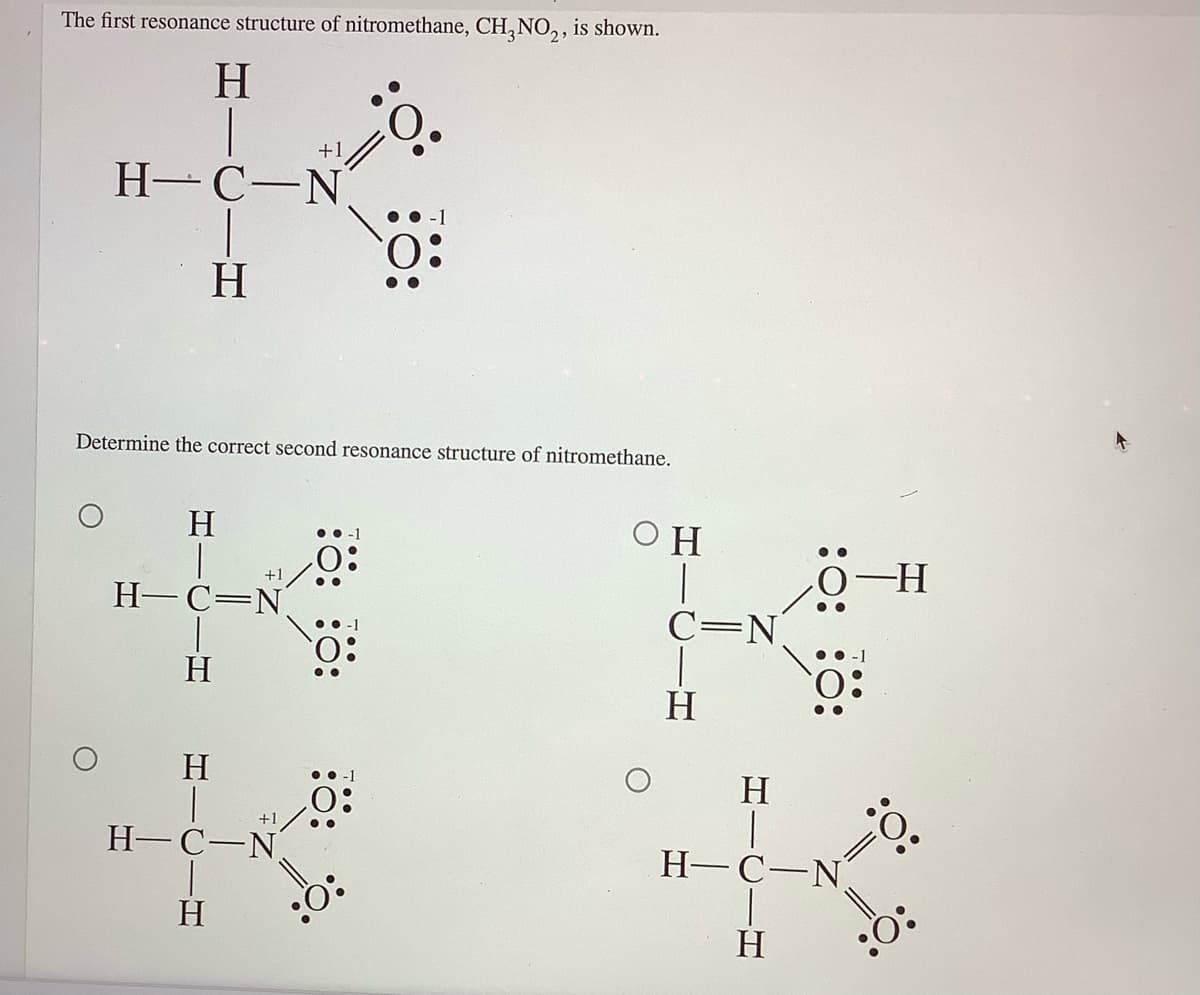 The first resonance structure of nitromethane, CH, NO,, is shown.
H.
+1
Н-С—N
H
Determine the correct second resonance structure of nitromethane.
H
O H
• •-1
+1
H-C=N
• -1
C=N
H
••-1
H
H.
•• -1
O:
H-C-N
H
+1
Н- С—N.
H
:Ö:
H
:0:
:0:
