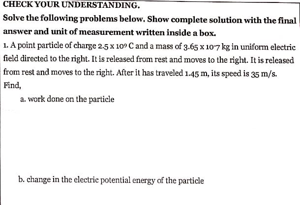 CHECK YOUR UNDERSTANDING.
Solve the following problems below. Show complete solution with the final
answer and unit of measurement written inside a box.
1. A point particle of charge 2.5 x 109 C and a mass of 3.65 x 10-7 kg in uniform electric
field directed to the right. It is released from rest and moves to the right. It is released
from rest and moves to the right. After it has traveled 1.45 m, its speed is 35 m/s.
Find,
a. work done on the particle
b. change in the electric potential energy of the particle
