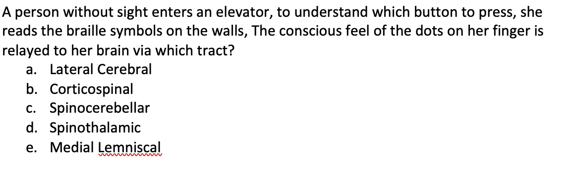 A person without sight enters an elevator, to understand which button to press, she
reads the braille symbols on the walls, The conscious feel of the dots on her finger is
relayed to her brain via which tract?
a. Lateral Cerebral
b. Corticospinal
c. Spinocerebellar
d. Spinothalamic
e. Medial Lemniscal