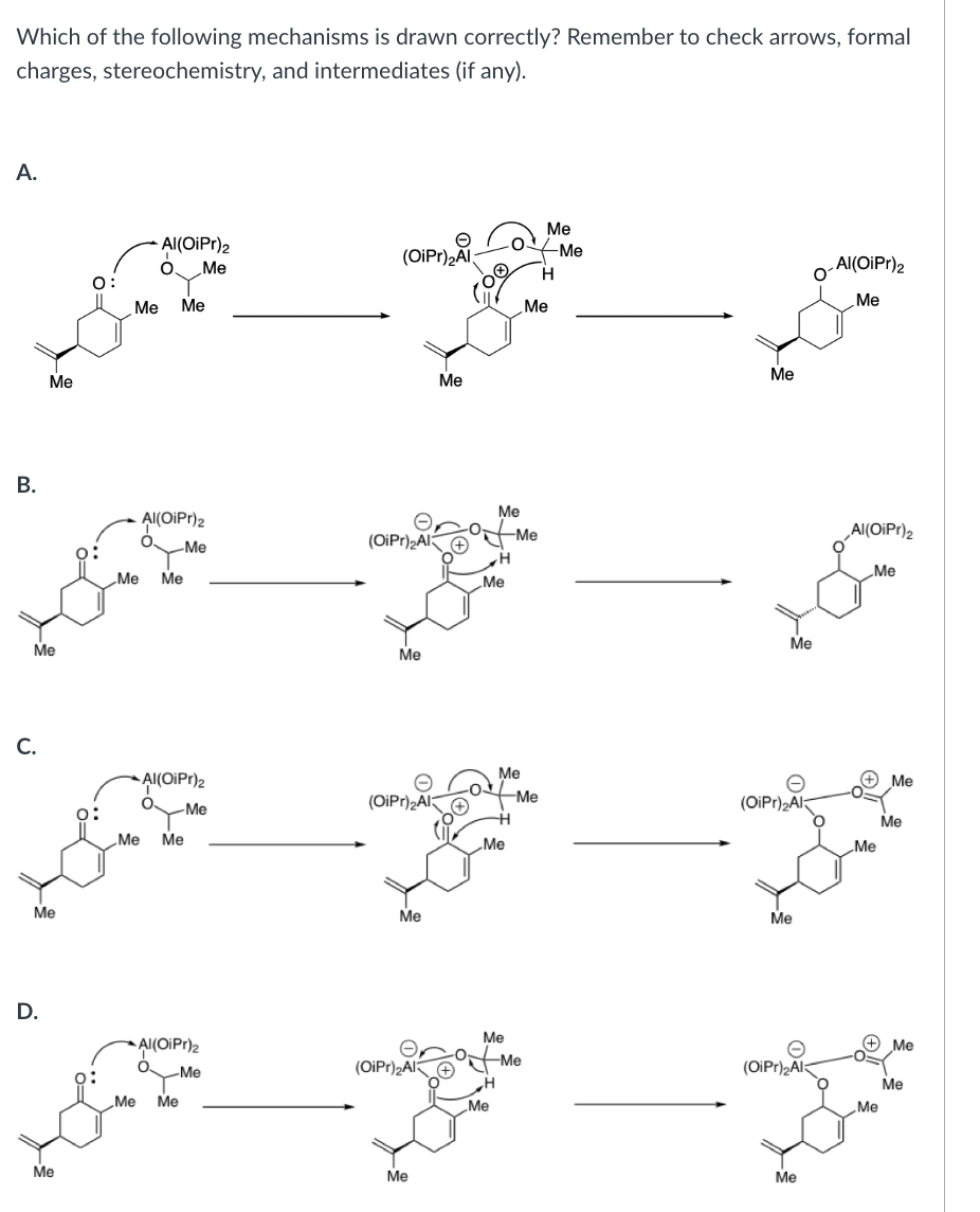 ### Organic Chemistry Mechanism Analysis

**Question:**
Which of the following mechanisms is drawn correctly? Remember to check arrows, formal charges, stereochemistry, and intermediates (if any).

**Mechanisms:**

**Option A:**
1. The first step shows the attack of the oxygen lone pair on the Al of the Al(OiPr)2 group.
2. The second step presents the intermediate where the oxygen is protonated, and the Al carries a positive formal charge with a corresponding negative formal charge on oxygen.
3. The final step shows the departure of the Al(OiPr)2 group, leaving a double bond-forming product.

**Option B:**
1. Like option A, the first step involves an attack from the oxygen lone pair on the Al of the Al(OiPr)2 group.
2. The intermediate structure also shows the oxygen protonated with charges similar to option A.
3. The final product formation matches what is shown in option A.

**Option C:**
1. The first step is identical to options A and B with the oxygen lone pair attacking the Al of the Al(OiPr)2 group.
2. The intermediate correctly depicts the protonation with formal charges.
3. In the final product, the leaving of the Al(OiPr)2 group is illustrated, completing the mechanism properly.

**Option D:**
1. The initial step mirrors the attack mechanism seen in previous options.
2. The intermediate is shown appropriately with correct formal charges.
3. The final product shows the departure of the Al(OiPr)2 group, forming the product structure correctly.

**Conclusion:**
All options show the same types of steps: initial oxygen lone pair attack on Al, intermediate formation with corresponding charges, and final product formation. However, option D shows the product forming in correct sequence and charge balance. 

Therefore, **Option D** illustrates the mechanism that is drawn correctly considering the arrows, formal charges, and intermediates.

### Diagram Explanation:
- **Arrows:** Indicate the movement of electron pairs. Ensure that arrowheads point from electron donors (nucleophiles) to electron acceptors (electrophiles).
- **Formal Charges:** Denoted on atoms for each intermediate, adhere to proper charge balance conservation through each step.
- **Intermediates:** Transitional species appearing between the initial and final structures of the reactants and products. 

This analysis helps in understanding step-by-step reaction mechanisms crucial for learning organic