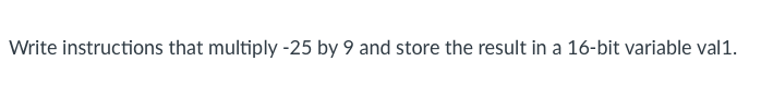 Write instructions that multiply -25 by 9 and store the result in a 16-bit variable val1.
