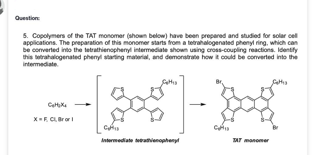 Question:
5. Copolymers of the TAT monomer (shown below) have been prepared and studied for solar cell
applications. The preparation of this monomer starts from a tetrahalogenated phenyl ring, which can
be converted into the tetrathienophenyl intermediate shown using cross-coupling reactions. Identify
this tetrahalogenated phenyl starting material, and demonstrate how it could be converted into the
intermediate.
C6H13
Br.
C6H13
C6H2X4
X = F, CI, Br or I
C6H13
C6H13
Br
Intermediate tetrathienophenyl
TAT monomer
