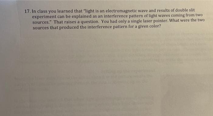 17. In class you learned that "light is an electromagnetic wave and results of double slit
experiment can be explained as an interference pattern of light waves coming from two
sources." That raises a question. You had only a single laser pointer. What were the two
sources that produced the interference pattern for a given color?
