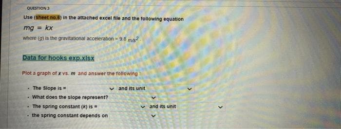 QUESTION 3
Use (Sheet no.6) in the attached excel file and the tollowing equation
mg =
kx
where (g) is the gravitational acceleration = 9.8 mis?
Data for hooks exp.xlsx
Plot a graph of x vs. m and answer the following :
• The Slope is
v and its unit
What does the slope represent?
• The spring constant (k) is =
· the spring constant depends on
v and its unit
