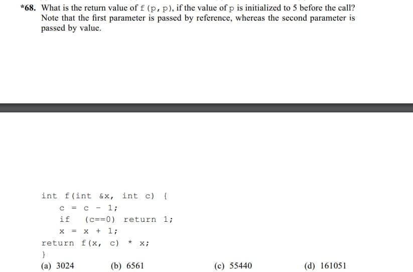 *68. What is the return value of f (p, p), if the value of p is initialized to 5 before the call?
Note that the first parameter is passed by reference, whereas the second parameter is
passed by value.
int f(int &x, int c) {
c = c
1;
if
X = X + 1;
return f(x, c)
}
(a) 3024
(c==0) return 1;
*
X;
(b) 6561
(c) 55440
(d) 161051