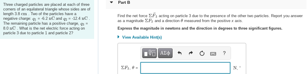 Part B
Three charged particles are placed at each of three
corners of an equilateral triangle whose sides are of
length 3.8 cm . Two of the particles have a
negative charge: q1 = -6.2 nC and q2 = -12.4 nC
The remaining particle has a positive charge, q3 =
8.0 nC. What is the net electric force acting on
particle 3 due to particle 1 and particle 2?
Find the
force EF3 acting on particle 3 due to the presence of the other two particles. Report you answer
as a magnitude EF3 and a direction 0 measured from the positive x axis.
Express the magnitude in newtons and the direction in degrees to three significant figures.
• View Available Hint(s)
?
EF3, 0 =
N, °
國
