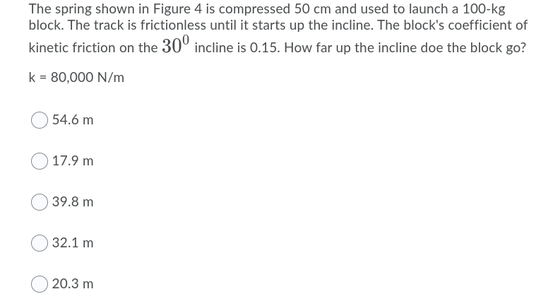 The spring shown in Figure 4 is compressed 50 cm and used to launch a 100-kg
block. The track is frictionless until it starts up the incline. The block's coefficient of
kinetic friction on the 30° incline is 0.15. How far up the incline doe the block go?
k = 80,000 N/m
54.6 m
17.9 m
39.8 m
32.1 m
20.3 m
