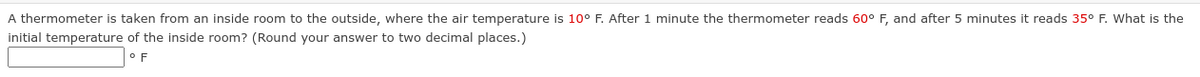A thermometer is taken from an inside room to the outside, where the air temperature is 10° F. After 1 minute the thermometer reads 60° F, and after 5 minutes it reads 35° F. What is the
initial temperature of the inside room? (Round your answer to two decimal places.)
F
