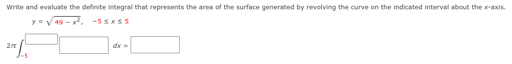 Write and evaluate the definite integral that represents the area of the surface generated by revolving the curve on the indicated interval about the x-axis.
y = V 49 - x2,
-5 S x < 5
dx =
J-5
