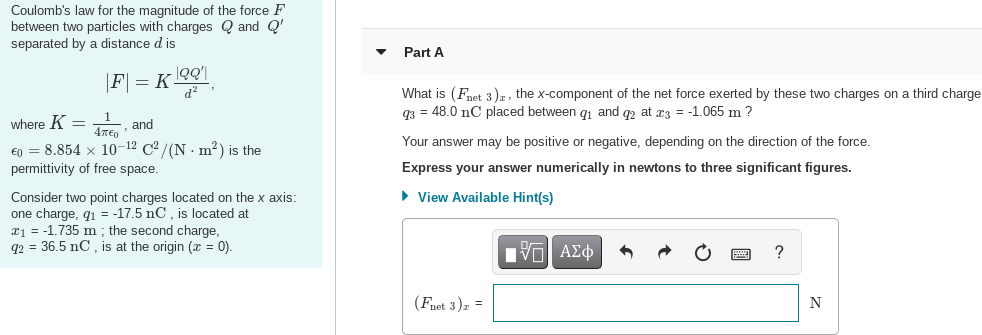 Coulomb's law for the magnitude of the force F
between two particles with charges Q and Q'
separated by a distance d is
Part A
|F] = K_°Q!
What is (Fnet 3)r, the x-component of the net force exerted by these two charges on a third charge
q3 = 48.0 nC placed between gi and q2 at æz = -1.065 m ?
where K =
and
Your answer may be positive or negative, depending on the direction of the force.
€0 = 8.854 x 10-12 C² /(N · m²?) is the
permittivity of free space.
Express your answer numerically in newtons to three significant figures.
• View Available Hint(s)
Consider two point charges located on the x axis:
one charge, q1 = -17.5 nC, is located at
a = -1.735 m ; the second charge,
q2 = 36.5 nC , is at the origin (x = 0).
Hνα ΑΣφ
?
(Fnet 3)z =
N
