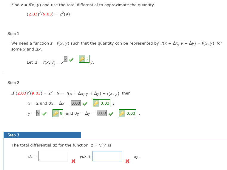 Find z =
f(x, y) and use the total differential to approximate the quantity.
(2.03)²(9.03) – 22(9)
Step 1
We need a function z =f(x, y) such that the quantity can be represented by f(x + Ax, y + Ay) – f(x, y) for
some x and Ax.
Let z = f(x, y) = x
2
y.
Step 2
If (2.03)2(9.03) - 22 ·9 = f(x + Ax, y + Ay) – f(x, y) then
x = 2 and dx = Ax = 0.03
A 0.03
y =
9 and dy = Ay = 0.03
0.03
Step 3
The total differential dz for the function z = x2y is
dz =
ydx +
dy.
