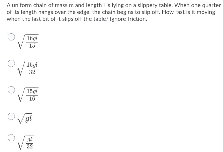 A uniform chain of mass m and length I is lying on a slippery table. When one quarter
of its length hangs over the edge, the chain begins to slip off. How fast is it moving
when the last bit of it slips off the table? Ignore friction.
16gl
15
15gl
32
15gl
16
V gl
gl
32
