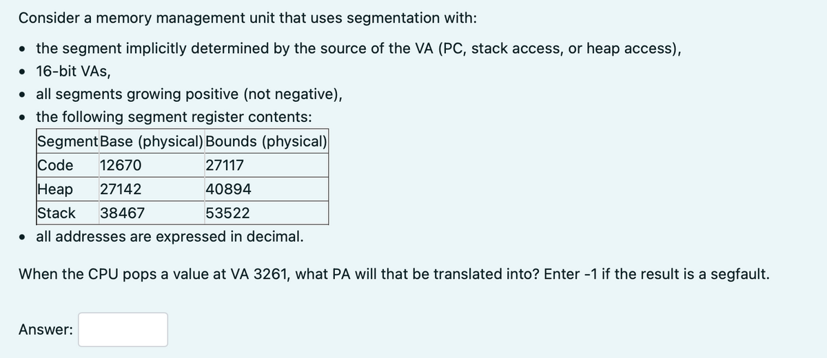 Consider a memory management unit that uses segmentation with:
• the segment implicitly determined by the source of the VA (PC, stack access, or heap access),
• 16-bit VAS,
• all segments growing positive (not negative),
• the following segment register contents:
Segment Base (physical) Bounds (physical)
Code
12670
27117
Неар
Stack
27142
40894
38467
53522
• all addresses are expressed in decimal.
When the CPU pops a value at VA 3261, what PA will that be translated into? Enter -1 if the result is a segfault.
Answer:
