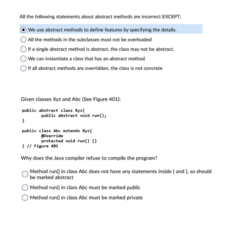 All the following statements about abstract methods are incorrect EXCEPT:
We use abstract methods to define features by specifying the details.
O All the methods in the subclasses must not be overloaded
If a single abstract method is abstract, the class may not be abstract.
We can instantiate a class that has an abstract method
If all abstract methods are overridden, the class is not concrete
Given classes Xyz and Abc (See Figure 401):
public abstract class Xyz{
public abstract void run();
}
public class Abc extends Xyz{
@Override
protected void run() {}
} // Figure 401
Why does the Java compiler refuse to compile the program?
Method run() in class Abc does not have any statements inside { and }, so should
be marked abstract
Method run() in class Abc must be marked public
Method run() in class Abc must be marked private
O O O O
